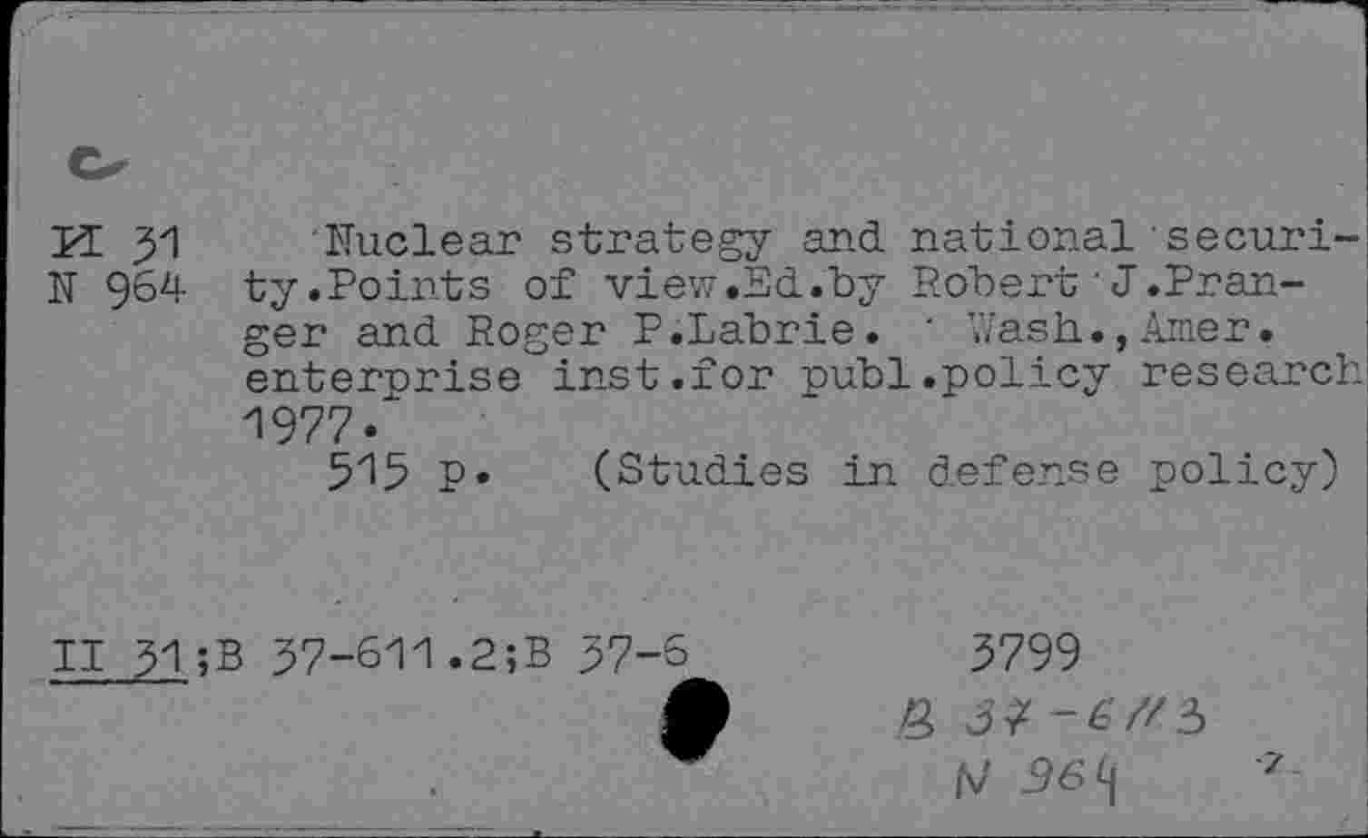 ﻿K 31
N 964
Nuclear strategy and national security.Points of view.Ed.by Robert'J.Pran-ger and Roger P.Labrie. ' Wash.,Amer, enterprise inst.for publ.policy research 1977-
515 P» (Studies in defense policy)
II 51;B 37-611.2;B 37-6
3799
/v' 36 9